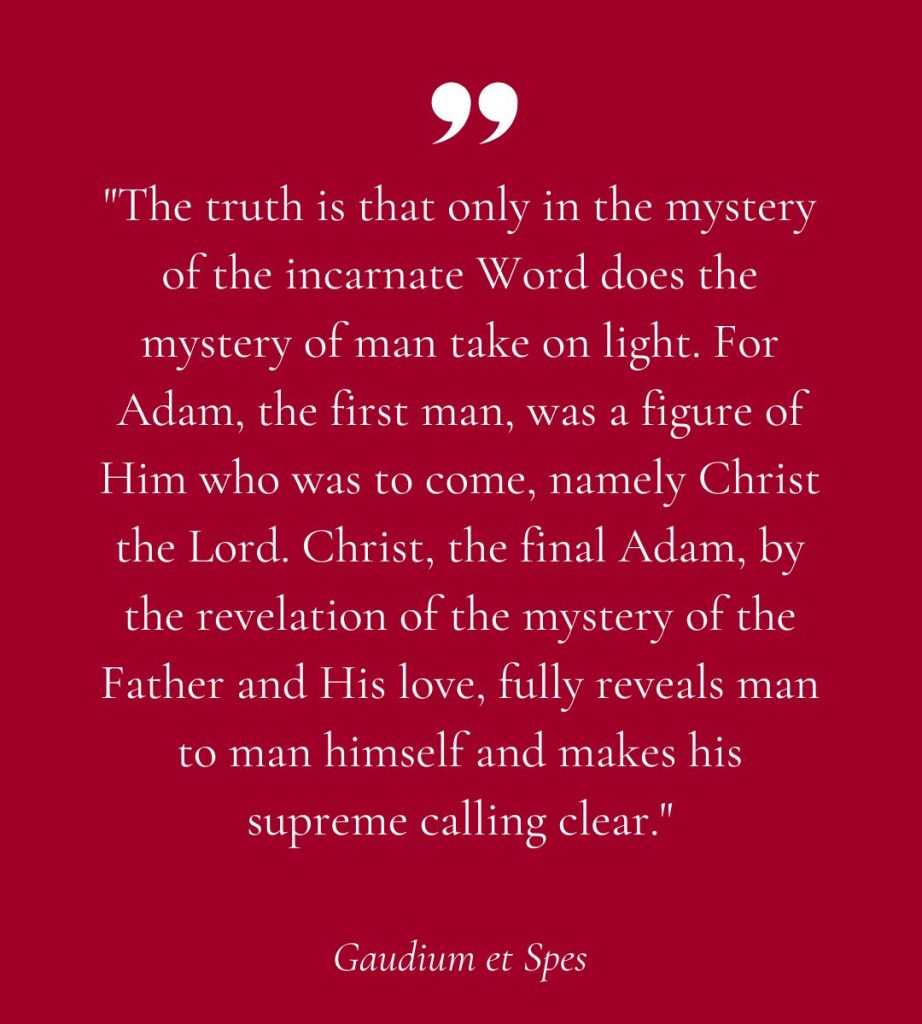 "The truth is that only in the mystery of the incarnate Word does the mystery of man take on light. For Adam, the first man, was a figure of Him who was to come, namely Christ the Lord. Christ, the final Adam, by the revelation of the mystery of the Father and His love, fully reveals man to man himself and makes his supreme calling clear."