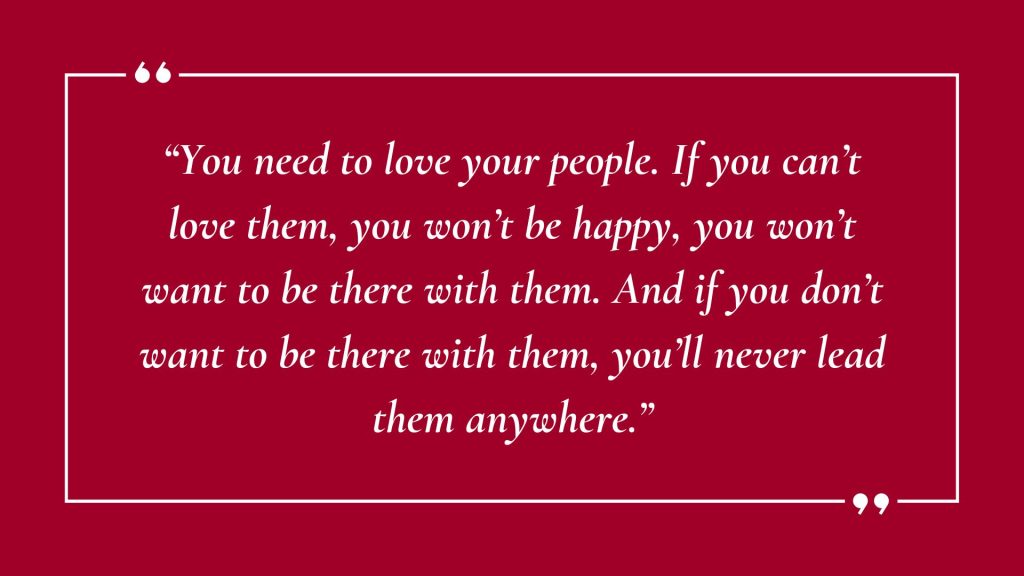 Quote saying: "“You need to love your people. If you can’t love them, you won’t be happy, you won’t want to be there with them. And if you don’t want to be there with them, you’ll never lead them anywhere.”