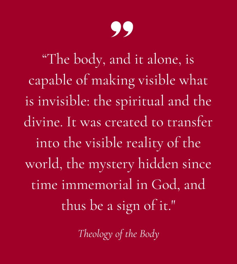 the body, and it alone, is capable of making visible what is invisible: the spiritual and the divine. It was created to transfer into the visible reality of the world, the mystery hidden since time immemorial in God, and thus be a sign of it."