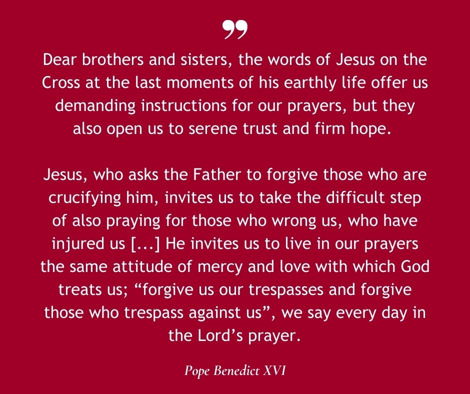 Dear brothers and sisters, the words of Jesus on the Cross at the last moments of his earthly life offer us demanding instructions for our prayers, but they also open us to serene trust and firm hope. Jesus, who asks the Father to forgive those who are crucifying him, invites us to take the difficult step of also praying for those who wrong us, who have injured us [...] He invites us to live in our prayers the same attitude of mercy and love with which God treats us; “forgive us our trespasses and forgive those who trespass against us”, we say every day in the Lord’s prayer.